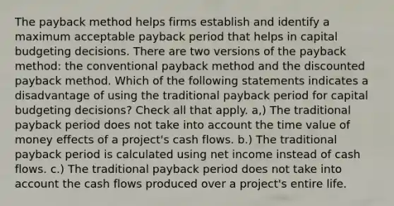 The payback method helps firms establish and identify a maximum acceptable payback period that helps in capital budgeting decisions. There are two versions of the payback method: the conventional payback method and the discounted payback method. Which of the following statements indicates a disadvantage of using the traditional payback period for capital budgeting decisions? Check all that apply. a,) The traditional payback period does not take into account the time value of money effects of a project's cash flows. b.) The traditional payback period is calculated using net income instead of cash flows. c.) The traditional payback period does not take into account the cash flows produced over a project's entire life.