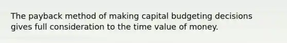 The payback method of making capital budgeting decisions gives full consideration to the time value of money.