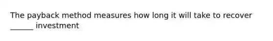 The payback method measures how long it will take to recover ______ investment