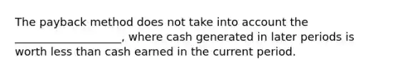 The payback method does not take into account the ___________________, where cash generated in later periods is worth less than cash earned in the current period.