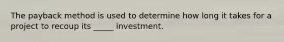 The payback method is used to determine how long it takes for a project to recoup its _____ investment.