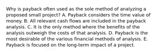 Why is payback often used as the sole method of analyzing a proposed small project? A. Payback considers the time value of money. B. All relevant cash flows are included in the payback analysis. C. It is the only method where the benefits of the analysis outweigh the costs of that analysis. D. Payback is the most desirable of the various financial methods of analysis. E. Payback is focused on the long-term impact of a project.