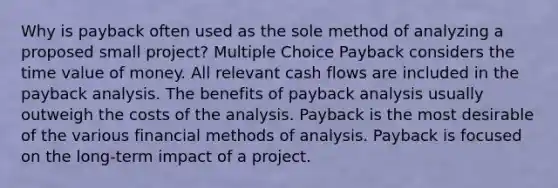 Why is payback often used as the sole method of analyzing a proposed small project? Multiple Choice Payback considers the time value of money. All relevant cash flows are included in the payback analysis. The benefits of payback analysis usually outweigh the costs of the analysis. Payback is the most desirable of the various financial methods of analysis. Payback is focused on the long-term impact of a project.