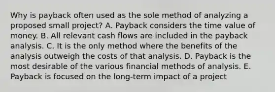 Why is payback often used as the sole method of analyzing a proposed small project? A. Payback considers the time value of money. B. All relevant cash flows are included in the payback analysis. C. It is the only method where the benefits of the analysis outweigh the costs of that analysis. D. Payback is the most desirable of the various financial methods of analysis. E. Payback is focused on the long-term impact of a project