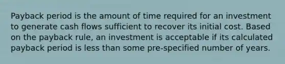 Payback period is the amount of time required for an investment to generate cash flows sufficient to recover its initial cost. Based on the payback rule, an investment is acceptable if its calculated payback period is less than some pre-specified number of years.