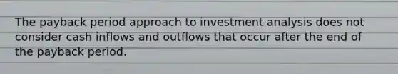 The payback period approach to investment analysis does not consider cash inflows and outflows that occur after the end of the payback period.