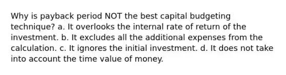 Why is payback period NOT the best capital budgeting technique? a. It overlooks the internal rate of return of the investment. b. It excludes all the additional expenses from the calculation. c. It ignores the initial investment. d. It does not take into account the time value of money.