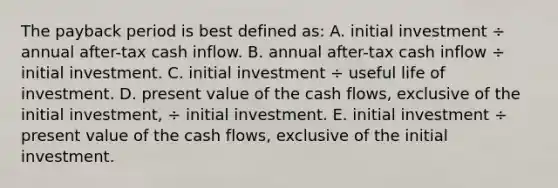 The payback period is best defined as: A. initial investment ÷ annual after-tax cash inflow. B. annual after-tax cash inflow ÷ initial investment. C. initial investment ÷ useful life of investment. D. present value of the cash flows, exclusive of the initial investment, ÷ initial investment. E. initial investment ÷ present value of the cash flows, exclusive of the initial investment.