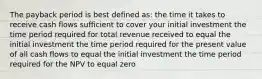 The payback period is best defined as: the time it takes to receive cash flows sufficient to cover your initial investment the time period required for total revenue received to equal the initial investment the time period required for the present value of all cash flows to equal the initial investment the time period required for the NPV to equal zero