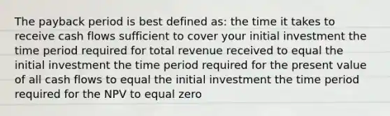 The payback period is best defined as: the time it takes to receive cash flows sufficient to cover your initial investment the time period required for total revenue received to equal the initial investment the time period required for the present value of all cash flows to equal the initial investment the time period required for the NPV to equal zero