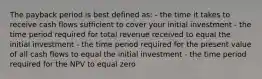 The payback period is best defined as: - the time it takes to receive cash flows sufficient to cover your initial investment - the time period required for total revenue received to equal the initial investment - the time period required for the present value of all cash flows to equal the initial investment - the time period required for the NPV to equal zero