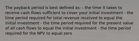 The payback period is best defined as: - the time it takes to receive cash flows sufficient to cover your initial investment - the time period required for total revenue received to equal the initial investment - the time period required for the present value of all cash flows to equal the initial investment - the time period required for the NPV to equal zero