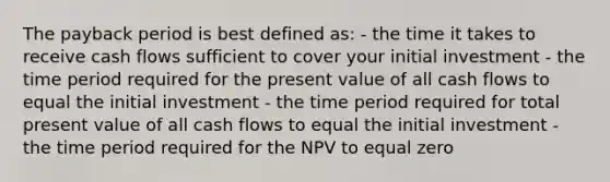 The payback period is best defined as: - the time it takes to receive cash flows sufficient to cover your initial investment - the time period required for the present value of all cash flows to equal the initial investment - the time period required for total present value of all cash flows to equal the initial investment - the time period required for the NPV to equal zero