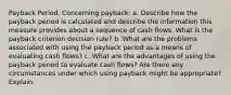 Payback Period. Concerning payback: a. Describe how the payback period is calculated and describe the information this measure provides about a sequence of cash flows. What is the payback criterion decision rule? b. What are the problems associated with using the payback period as a means of evaluating cash flows? c. What are the advantages of using the payback period to evaluate cash flows? Are there any circumstances under which using payback might be appropriate? Explain.