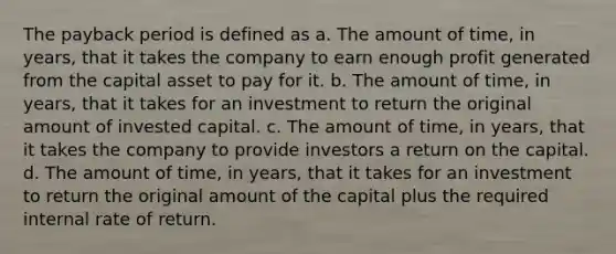 The payback period is defined as a. The amount of time, in years, that it takes the company to earn enough profit generated from the capital asset to pay for it. b. The amount of time, in years, that it takes for an investment to return the original amount of invested capital. c. The amount of time, in years, that it takes the company to provide investors a return on the capital. d. The amount of time, in years, that it takes for an investment to return the original amount of the capital plus the required internal rate of return.