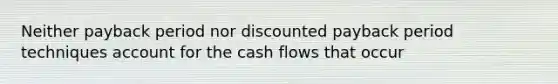 Neither payback period nor discounted payback period techniques account for the cash flows that occur