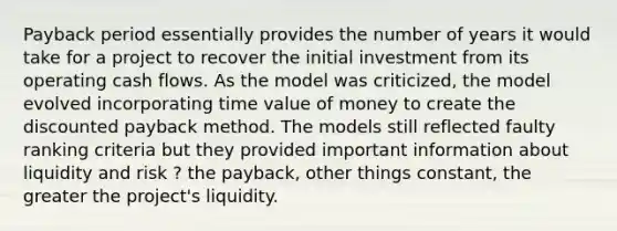 Payback period essentially provides the number of years it would take for a project to recover the initial investment from its operating cash flows. As the model was criticized, the model evolved incorporating time value of money to create the discounted payback method. The models still reflected faulty ranking criteria but they provided important information about liquidity and risk ? the payback, other things constant, the greater the project's liquidity.