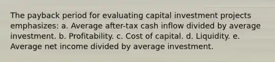 The payback period for evaluating capital investment projects emphasizes: a. Average after-tax cash inflow divided by average investment. b. Profitability. c. Cost of capital. d. Liquidity. e. Average net income divided by average investment.