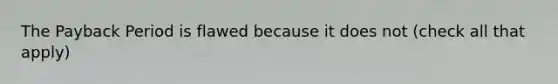 The Payback Period is flawed because it does not (check all that apply)