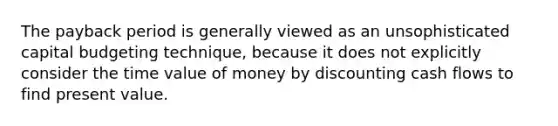 The payback period is generally viewed as an unsophisticated capital budgeting technique, because it does not explicitly consider the time value of money by discounting cash flows to find present value.