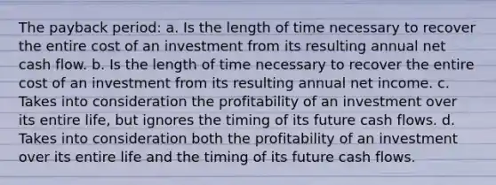 The payback period: a. Is the length of time necessary to recover the entire cost of an investment from its resulting annual net cash flow. b. Is the length of time necessary to recover the entire cost of an investment from its resulting annual net income. c. Takes into consideration the profitability of an investment over its entire life, but ignores the timing of its future cash flows. d. Takes into consideration both the profitability of an investment over its entire life and the timing of its future cash flows.