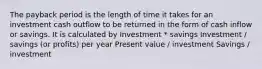 The payback period is the length of time it takes for an investment cash outflow to be returned in the form of cash inflow or savings. It is calculated by Investment * savings Investment / savings (or profits) per year Present value / investment Savings / investment