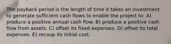 The payback period is the length of time it takes an investment to generate sufficient cash flows to enable the project to: A) produce a positive annual cash flow. B) produce a positive cash flow from assets. C) offset its fixed expenses. D) offset its total expenses. E) recoup its initial cost.