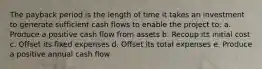 The payback period is the length of time it takes an investment to generate sufficient cash flows to enable the project to: a. Produce a positive cash flow from assets b. Recoup its initial cost c. Offset its fixed expenses d. Offset its total expenses e. Produce a positive annual cash flow