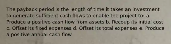 The payback period is the length of time it takes an investment to generate sufficient cash flows to enable the project to: a. Produce a positive cash flow from assets b. Recoup its initial cost c. Offset its fixed expenses d. Offset its total expenses e. Produce a positive annual cash flow