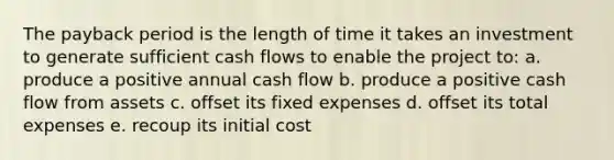 The payback period is the length of time it takes an investment to generate sufficient cash flows to enable the project to: a. produce a positive annual cash flow b. produce a positive cash flow from assets c. offset its fixed expenses d. offset its total expenses e. recoup its initial cost