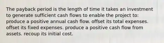 The payback period is the length of time it takes an investment to generate sufficient cash flows to enable the project to: produce a positive annual cash flow. offset its total expenses. offset its fixed expenses. produce a positive cash flow from assets. recoup its initial cost.