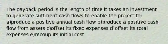 The payback period is the length of time it takes an investment to generate sufficient cash flows to enable the project to: a)produce a positive annual cash flow b)produce a positive cash flow from assets c)offset its fixed expenses d)offset its total expenses e)recoup its initial cost