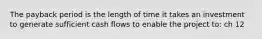 The payback period is the length of time it takes an investment to generate sufficient cash flows to enable the project to: ch 12