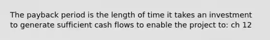 The payback period is the length of time it takes an investment to generate sufficient cash flows to enable the project to: ch 12