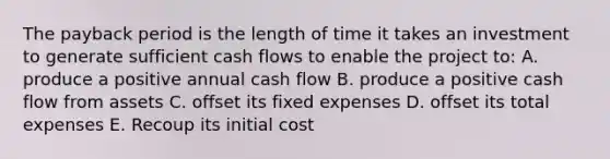 The payback period is the length of time it takes an investment to generate sufficient cash flows to enable the project to: A. produce a positive annual cash flow B. produce a positive cash flow from assets C. offset its fixed expenses D. offset its total expenses E. Recoup its initial cost