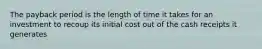 The payback period is the length of time it takes for an investment to recoup its initial cost out of the cash receipts it generates