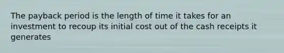 The payback period is the length of time it takes for an investment to recoup its initial cost out of the cash receipts it generates