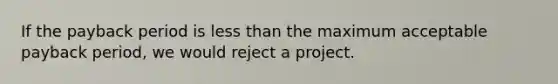 If the payback period is less than the maximum acceptable payback period, we would reject a project.