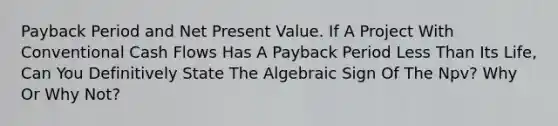 Payback Period and Net Present Value. If A Project With Conventional Cash Flows Has A Payback Period Less Than Its Life, Can You Definitively State The Algebraic Sign Of The Npv? Why Or Why Not?