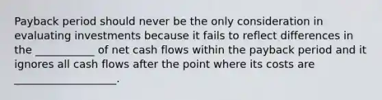 Payback period should never be the only consideration in evaluating investments because it fails to reflect differences in the ___________ of net cash flows within the payback period and it ignores all cash flows after the point where its costs are ___________________.