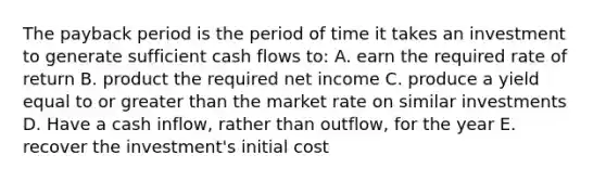 The payback period is the period of time it takes an investment to generate sufficient cash flows to: A. earn the required rate of return B. product the required net income C. produce a yield equal to or greater than the market rate on similar investments D. Have a cash inflow, rather than outflow, for the year E. recover the investment's initial cost