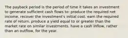 The payback period is the period of time it takes an investment to generate sufficient cash flows to: produce the required net income. recover the investment's initial cost. earn the required rate of return. produce a yield equal to or greater than the market rate on similar investments. have a cash inflow, rather than an outflow, for the year.