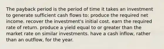 The payback period is the period of time it takes an investment to generate sufficient cash flows to: produce the required net income. recover the investment's initial cost. earn the required rate of return. produce a yield equal to or greater than the market rate on similar investments. have a cash inflow, rather than an outflow, for the year.