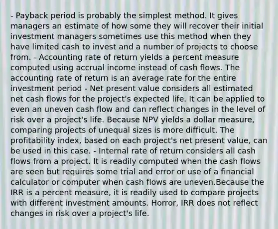 - Payback period is probably the simplest method. It gives managers an estimate of how some they will recover their initial investment managers sometimes use this method when they have limited cash to invest and a number of projects to choose from. - Accounting rate of return yields a percent measure computed using accrual income instead of cash flows. The accounting rate of return is an average rate for the entire investment period - Net present value considers all estimated net cash flows for the project's expected life. It can be applied to even an uneven cash flow and can reflect changes in the level of risk over a project's life. Because NPV yields a dollar measure, comparing projects of unequal sizes is more difficult. The profitability index, based on each project's net present value, can be used in this case. - Internal rate of return considers all cash flows from a project. It is readily computed when the cash flows are seen but requires some trial and error or use of a financial calculator or computer when cash flows are uneven.Because the IRR is a percent measure, it is readily used to compare projects with different investment amounts. Horror, IRR does not reflect changes in risk over a project's life.