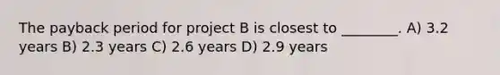 The payback period for project B is closest to ________. A) 3.2 years B) 2.3 years C) 2.6 years D) 2.9 years