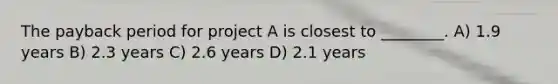 The payback period for project A is closest to ________. A) 1.9 years B) 2.3 years C) 2.6 years D) 2.1 years