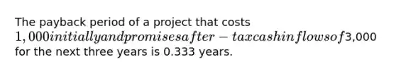 The payback period of a project that costs 1,000 initially and promises after-tax cash inflows of3,000 for the next three years is 0.333 years.