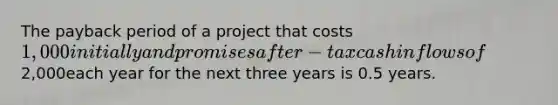 The payback period of a project that costs 1,000 initially and promises after-tax cash inflows of2,000each year for the next three years is 0.5 years.