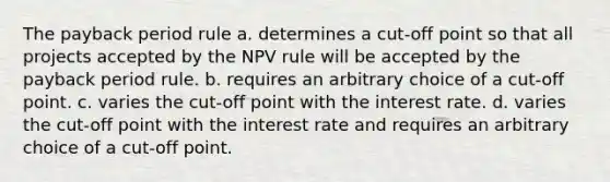 The payback period rule a. determines a cut-off point so that all projects accepted by the NPV rule will be accepted by the payback period rule. b. requires an arbitrary choice of a cut-off point. c. varies the cut-off point with the interest rate. d. varies the cut-off point with the interest rate and requires an arbitrary choice of a cut-off point.