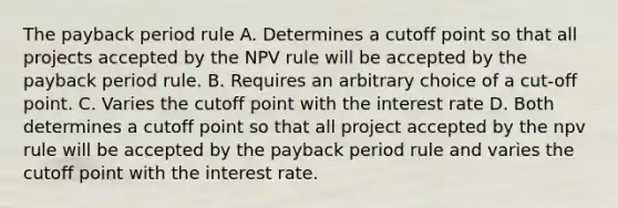 The payback period rule A. Determines a cutoff point so that all projects accepted by the NPV rule will be accepted by the payback period rule. B. Requires an arbitrary choice of a cut-off point. C. Varies the cutoff point with the interest rate D. Both determines a cutoff point so that all project accepted by the npv rule will be accepted by the payback period rule and varies the cutoff point with the interest rate.